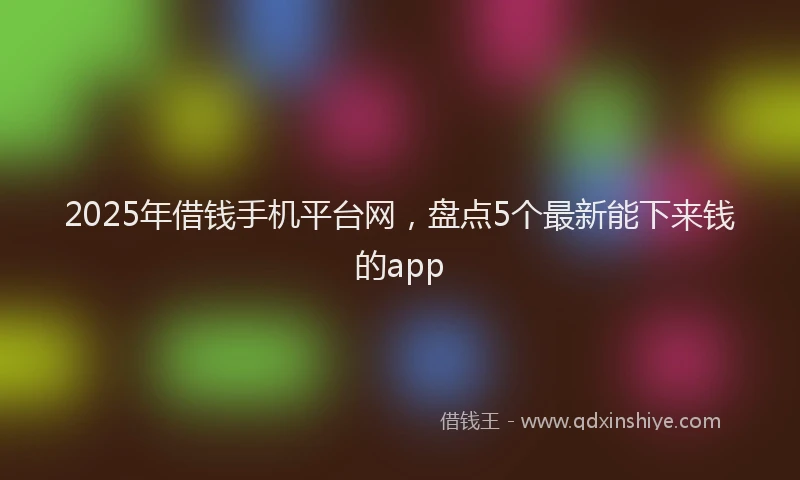 2025年借钱手机平台网，盘点5个最新能下来钱的app