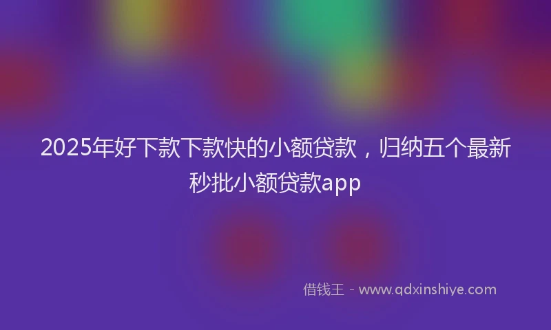 2025年好下款下款快的小额贷款，归纳五个最新秒批小额贷款app