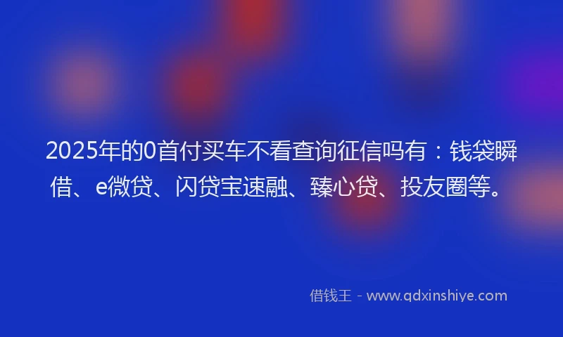 2025年的0首付买车不看查询征信吗有：钱袋瞬借、e微贷、闪贷宝速融、臻心贷、投友圈等。