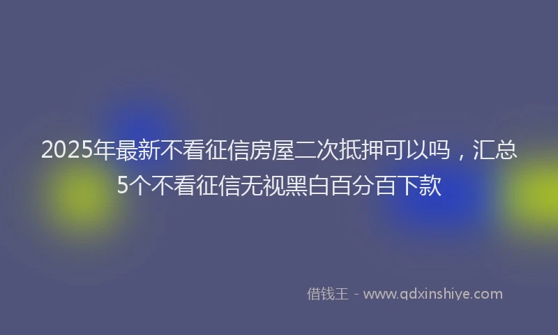 2025年最新不看征信房屋二次抵押可以吗，汇总5个不看征信无视黑白百分百下款
