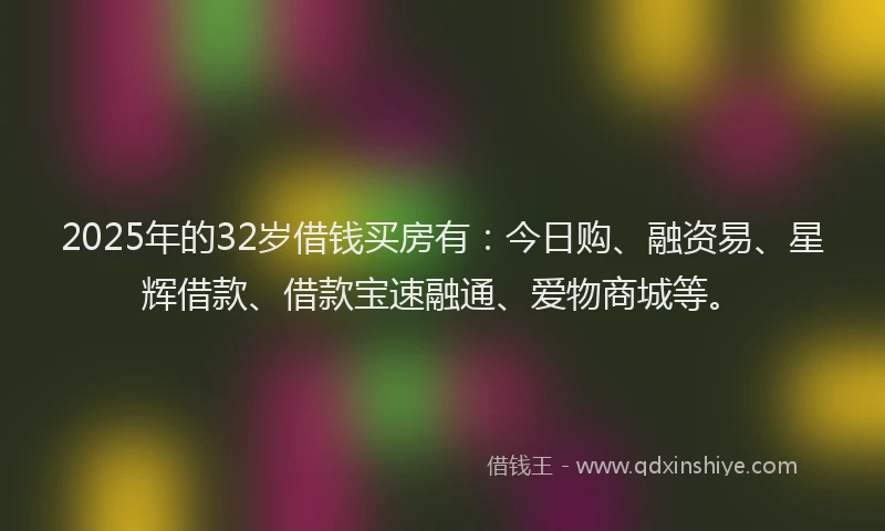 2025年的32岁借钱买房有：今日购、融资易、星辉借款、借款宝速融通、爱物商城等。