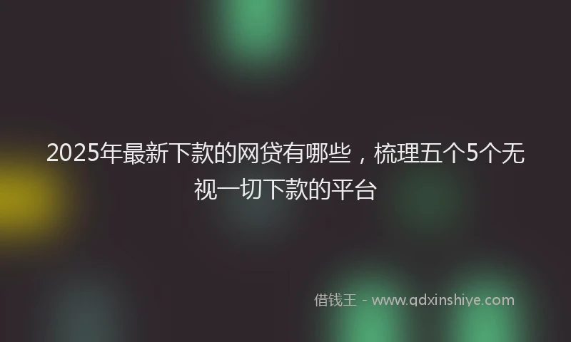 2025年最新下款的网贷有哪些，梳理五个5个无视一切下款的平台