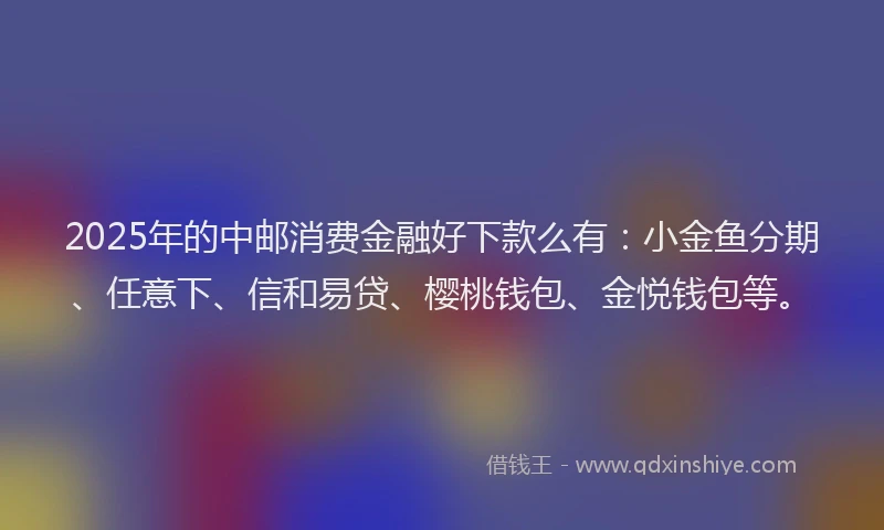 2025年的中邮消费金融好下款么有：小金鱼分期、任意下、信和易贷、樱桃钱包、金悦钱包等。