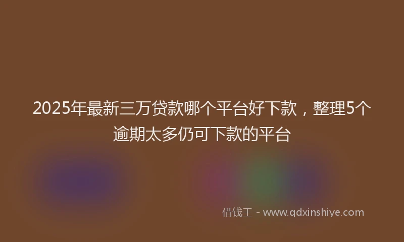 2025年最新三万贷款哪个平台好下款，整理5个逾期太多仍可下款的平台