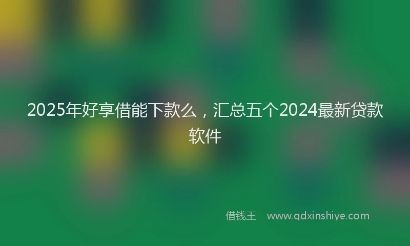 2025年好享借能下款么，汇总五个2024最新贷款软件
