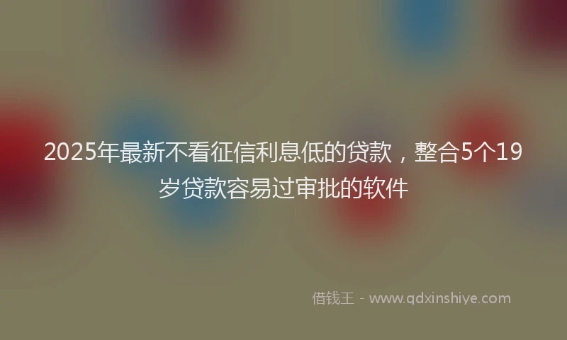 2025年最新不看征信利息低的贷款，整合5个19岁贷款容易过审批的软件