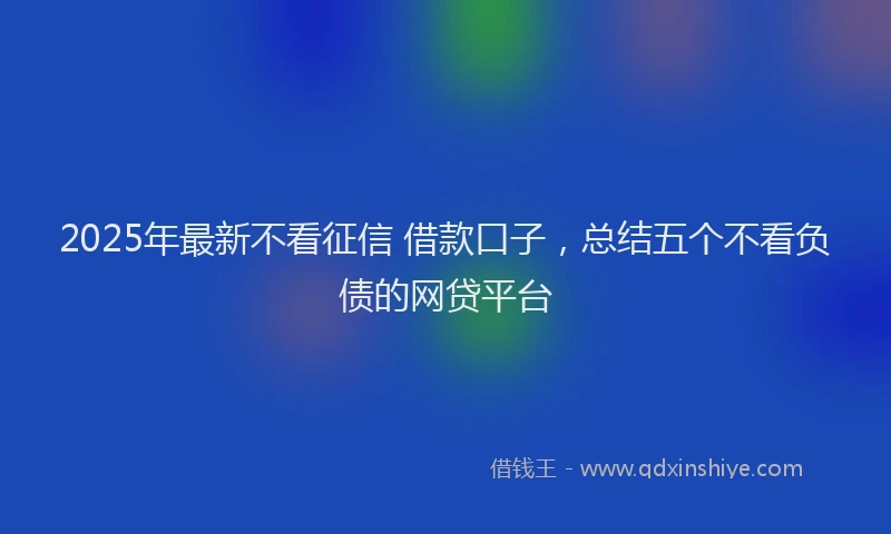 2025年最新不看征信 借款口子，总结五个不看负债的网贷平台