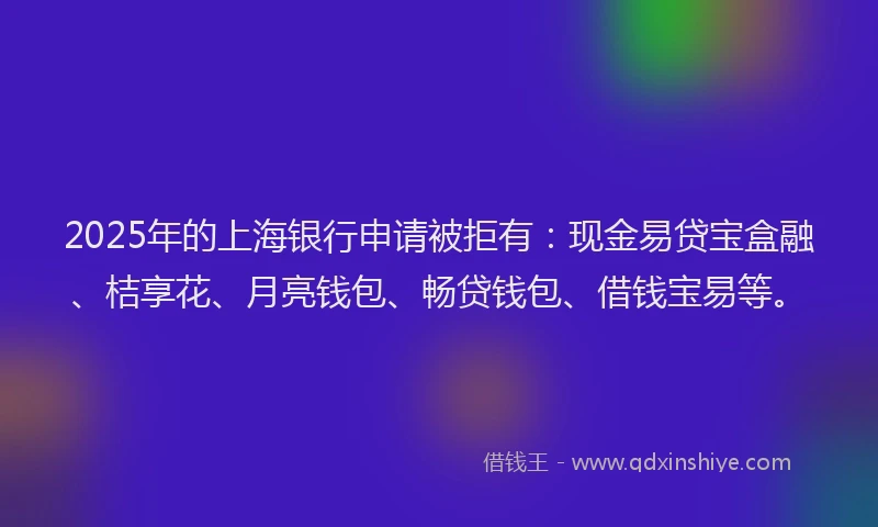 2025年的上海银行申请被拒有：现金易贷宝盒融、桔享花、月亮钱包、畅贷钱包、借钱宝易等。