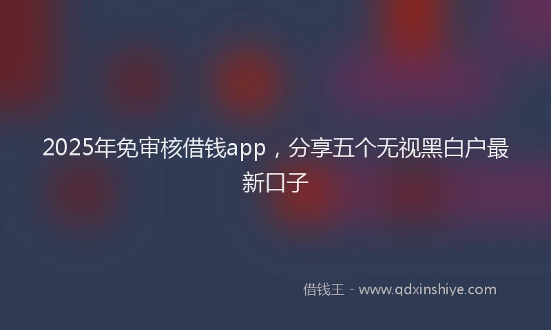 2025年免审核借钱app，分享五个无视黑白户最新口子