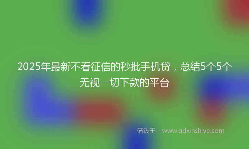 2025年最新不看征信的秒批手机贷，总结5个5个无视一切下款的平台