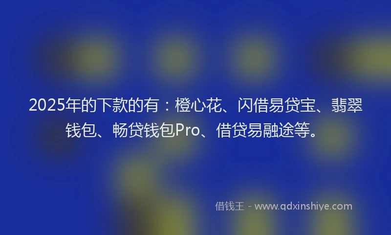 2025年的下款的有：橙心花、闪借易贷宝、翡翠钱包、畅贷钱包Pro、借贷易融途等。