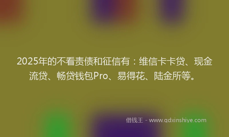 2025年的不看责债和征信有：维信卡卡贷、现金流贷、畅贷钱包Pro、易得花、陆金所等。