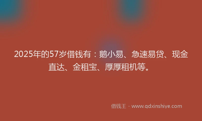 2025年的57岁借钱有：鹅小易、急速易贷、现金直达、金租宝、厚厚租机等。