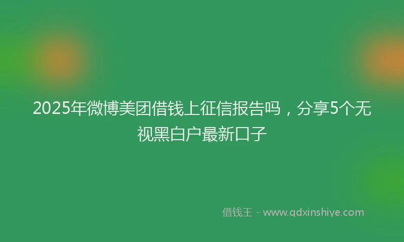 2025年微博美团借钱上征信报告吗，分享5个无视黑白户最新口子