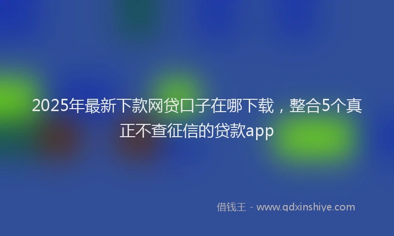 2025年最新下款网贷口子在哪下载，整合5个真正不查征信的贷款app