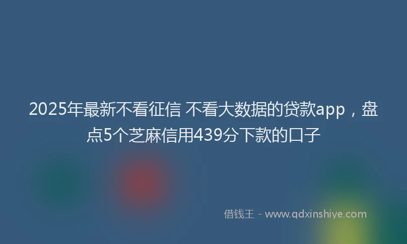 2025年最新不看征信 不看大数据的贷款app，盘点5个芝麻信用439分下款的口子