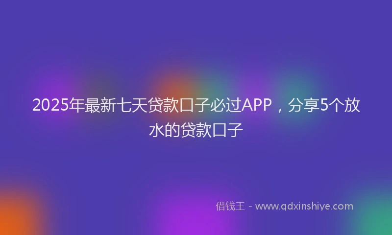 2025年最新七天贷款口子必过APP，分享5个放水的贷款口子