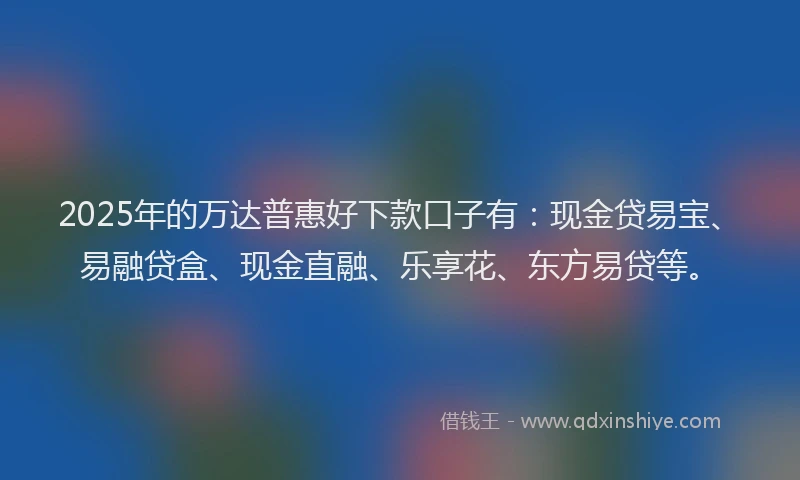 2025年的万达普惠好下款口子有：现金贷易宝、易融贷盒、现金直融、乐享花、东方易贷等。