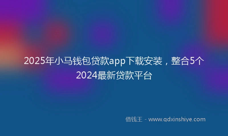2025年小马钱包贷款app下载安装，整合5个2024最新贷款平台