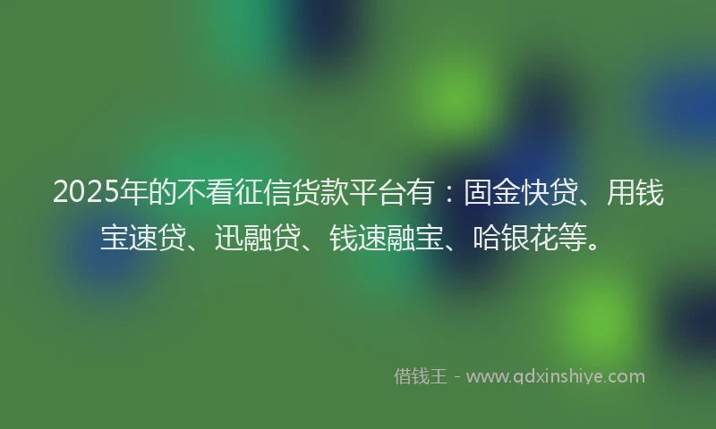 2025年的不看征信货款平台有：固金快贷、用钱宝速贷、迅融贷、钱速融宝、哈银花等。