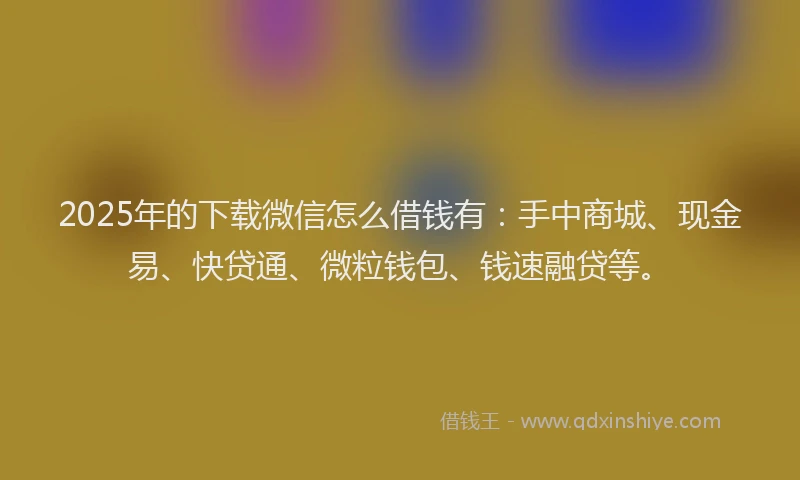 2025年的下载微信怎么借钱有：手中商城、现金易、快贷通、微粒钱包、钱速融贷等。