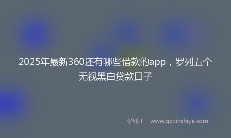 2025年最新360还有哪些借款的app，罗列五个无视黑白贷款口子