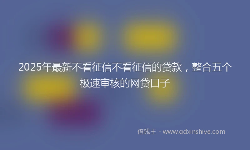 2025年最新不看征信不看征信的贷款，整合五个极速审核的网贷口子