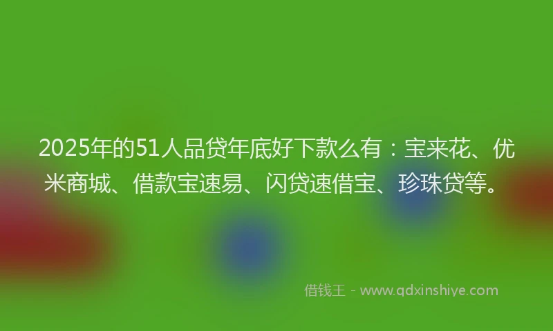 2025年的51人品贷年底好下款么有：宝来花、优米商城、借款宝速易、闪贷速借宝、珍珠贷等。
