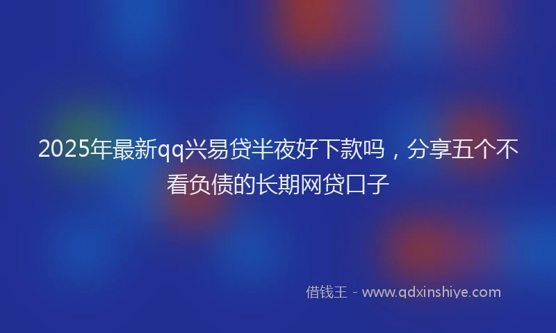 2025年最新qq兴易贷半夜好下款吗，分享五个不看负债的长期网贷口子