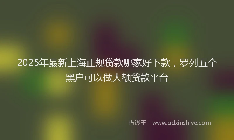 2025年最新上海正规贷款哪家好下款，罗列五个黑户可以做大额贷款平台