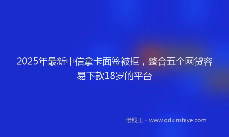2025年最新中信拿卡面签被拒，整合五个网贷容易下款18岁的平台
