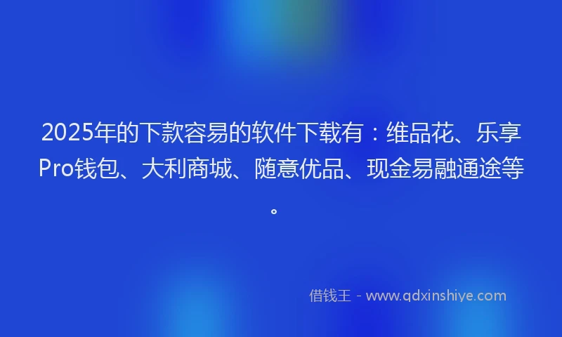 2025年的下款容易的软件下载有：维品花、乐享Pro钱包、大利商城、随意优品、现金易融通途等。