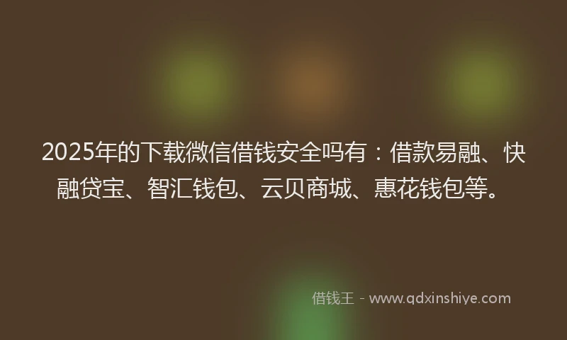 2025年的下载微信借钱安全吗有：借款易融、快融贷宝、智汇钱包、云贝商城、惠花钱包等。