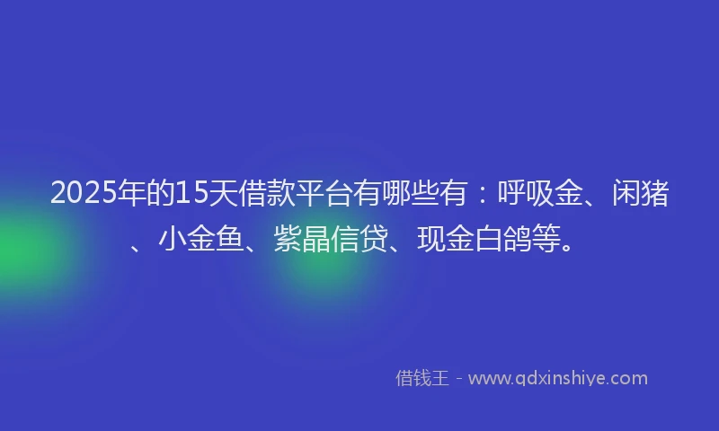 2025年的15天借款平台有哪些有：呼吸金、闲猪、小金鱼、紫晶信贷、现金白鸽等。