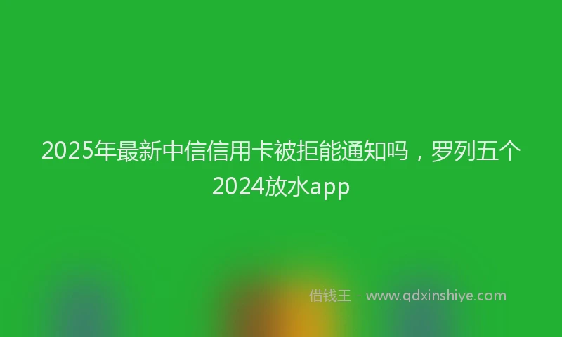 2025年最新中信信用卡被拒能通知吗，罗列五个2024放水app