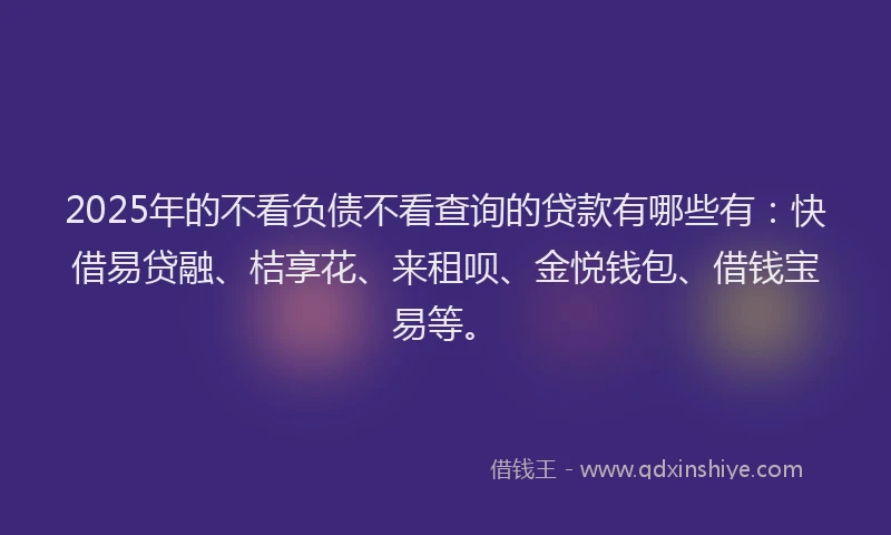 2025年的不看负债不看查询的贷款有哪些有：快借易贷融、桔享花、来租呗、金悦钱包、借钱宝易等。