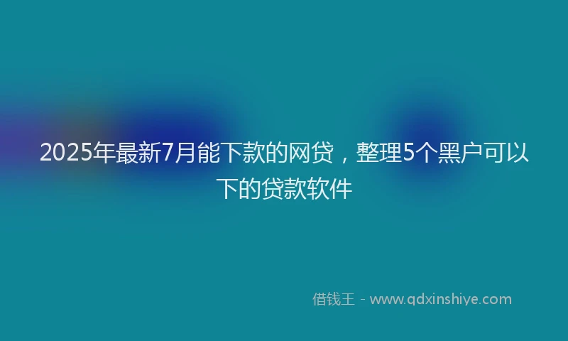 2025年最新7月能下款的网贷，整理5个黑户可以下的贷款软件