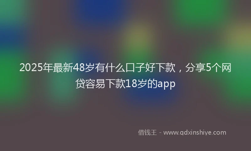 2025年最新48岁有什么口子好下款，分享5个网贷容易下款18岁的app