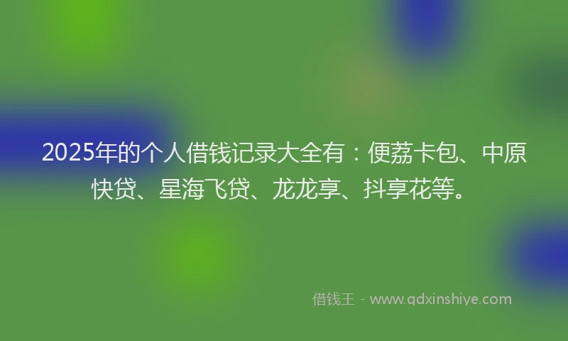 2025年的个人借钱记录大全有：便荔卡包、中原快贷、星海飞贷、龙龙享、抖享花等。