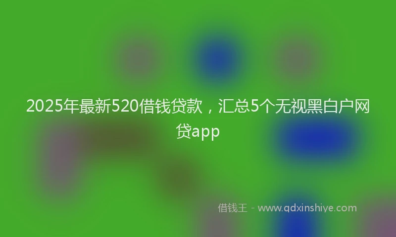 2025年最新520借钱贷款，汇总5个无视黑白户网贷app
