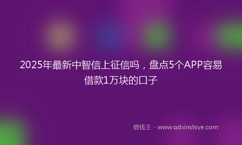 2025年最新中智信上征信吗，盘点5个APP容易借款1万块的口子
