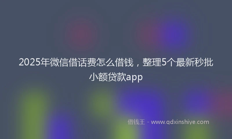2025年微信借话费怎么借钱，整理5个最新秒批小额贷款app
