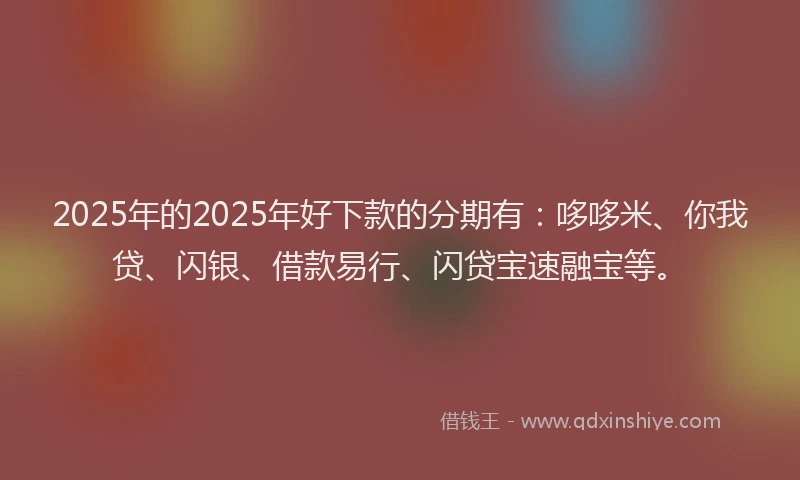 2025年的2025年好下款的分期有：哆哆米、你我贷、闪银、借款易行、闪贷宝速融宝等。