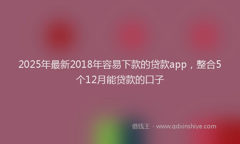 2025年最新2018年容易下款的贷款app，整合5个12月能贷款的口子