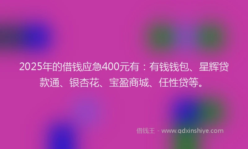 2025年的借钱应急400元有：有钱钱包、星辉贷款通、银杏花、宝盈商城、任性贷等。