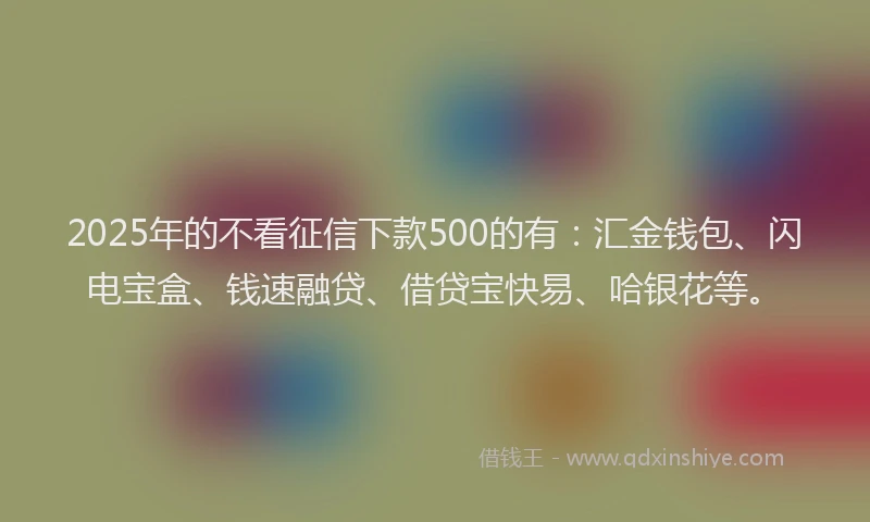 2025年的不看征信下款500的有：汇金钱包、闪电宝盒、钱速融贷、借贷宝快易、哈银花等。