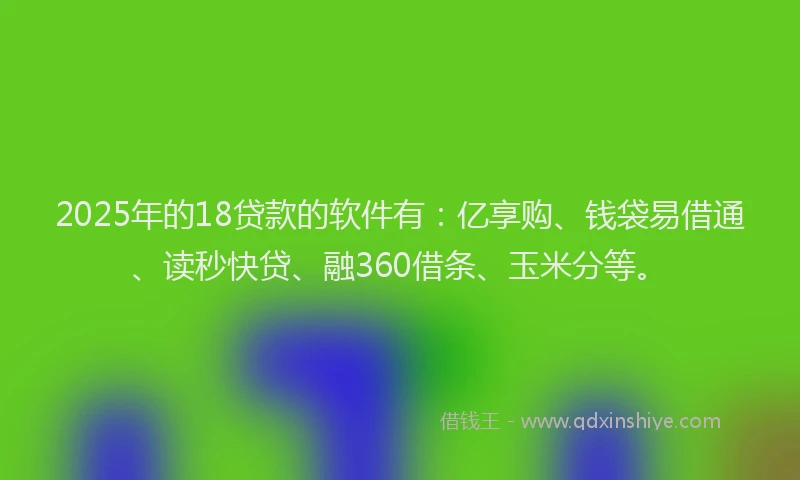 2025年的18贷款的软件有：亿享购、钱袋易借通、读秒快贷、融360借条、玉米分等。