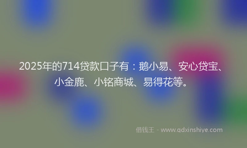 2025年的714贷款口子有：鹅小易、安心贷宝、小金鹿、小铭商城、易得花等。