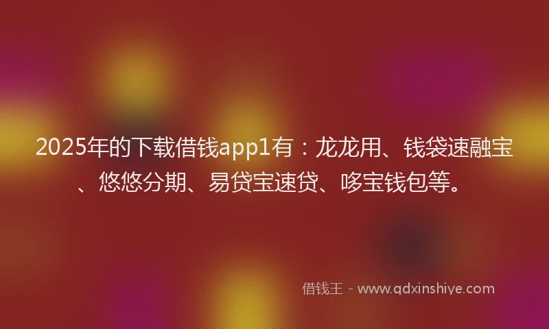 2025年的下载借钱app1有：龙龙用、钱袋速融宝、悠悠分期、易贷宝速贷、哆宝钱包等。