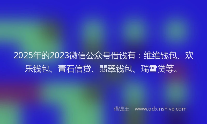 2025年的2023微信公众号借钱有：维维钱包、欢乐钱包、青石信贷、翡翠钱包、瑞雪贷等。